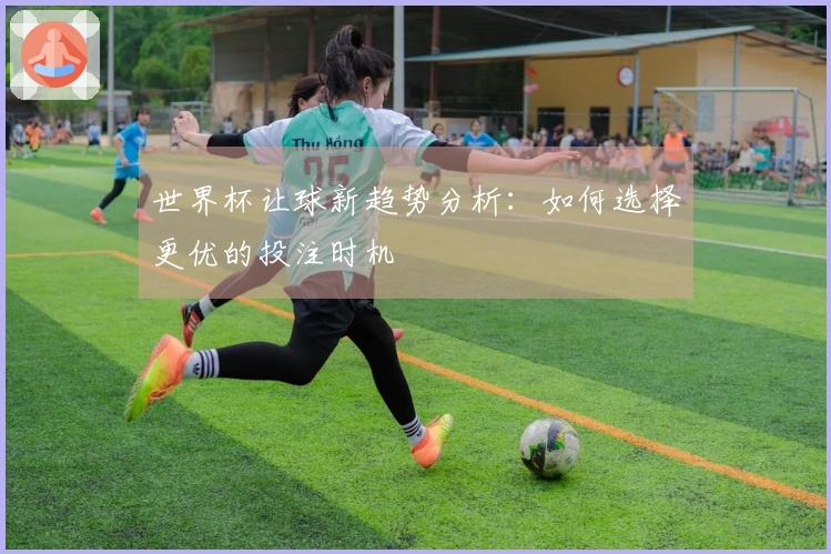 世界杯让球新趋势分析：如何选择更优的投注时机
