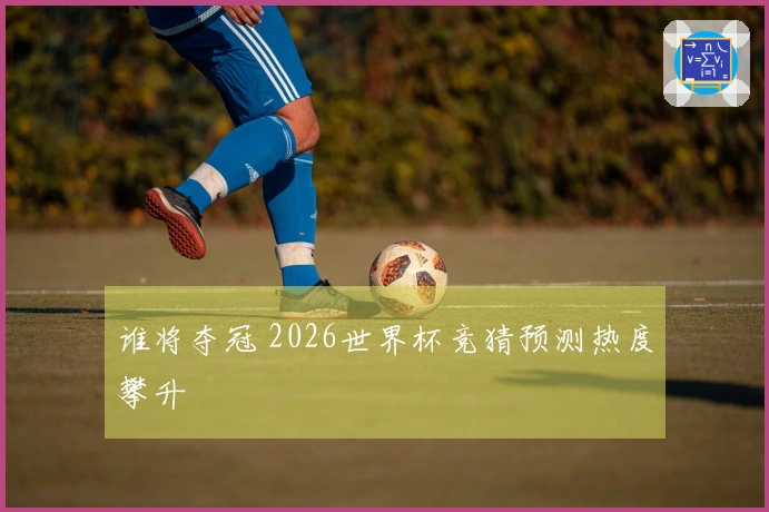 谁将夺冠 2026世界杯竞猜预测热度攀升