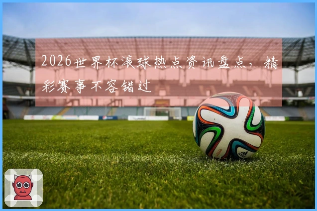 2026世界杯滚球热点资讯盘点，精彩赛事不容错过