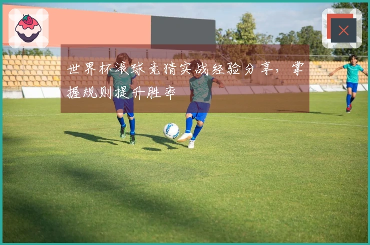 世界杯滚球竞猜实战经验分享，掌握规则提升胜率